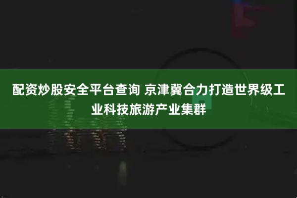 配资炒股安全平台查询 京津冀合力打造世界级工业科技旅游产业集群