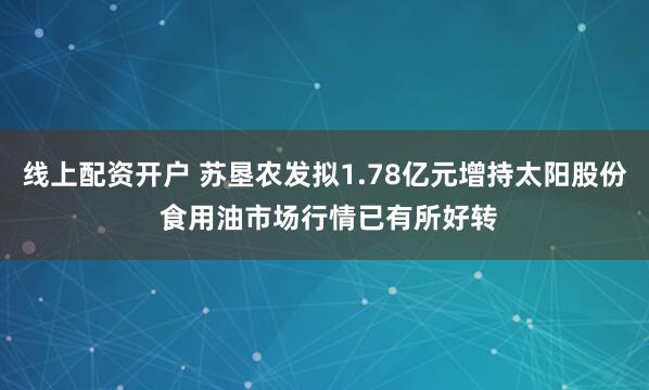 线上配资开户 苏垦农发拟1.78亿元增持太阳股份 食用油市场行情已有所好转