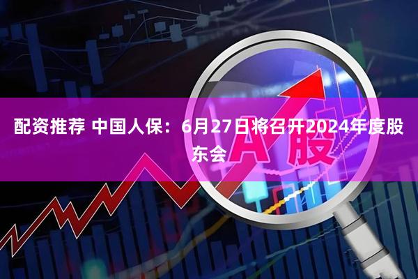 配资推荐 中国人保：6月27日将召开2024年度股东会