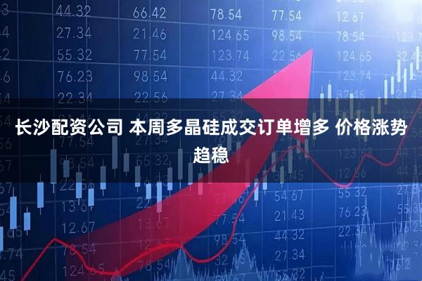 长沙配资公司 本周多晶硅成交订单增多 价格涨势趋稳