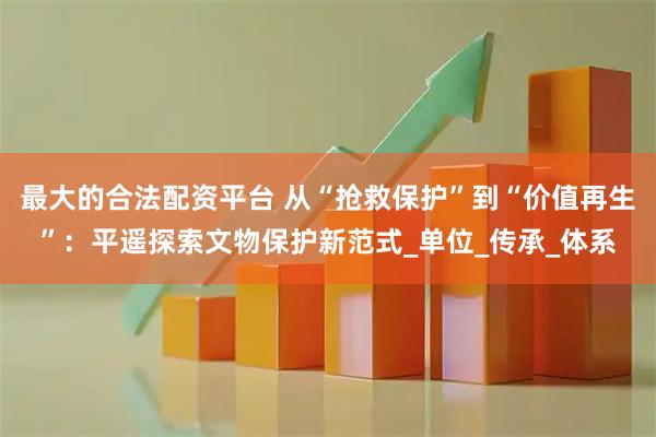 最大的合法配资平台 从“抢救保护”到“价值再生”：平遥探索文物保护新范式_单位_传承_体系