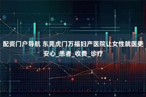 配资门户导航 东莞虎门万福妇产医院让女性就医更安心_患者_收费_诊疗