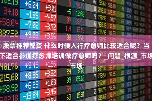 股票推荐配资 什么时候入行疗愈师比较适合呢？当下适合参加疗愈师培训做疗愈师吗？_问题_根源_市场