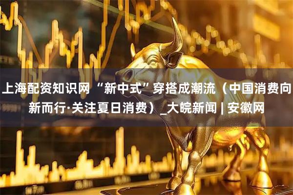 上海配资知识网 “新中式”穿搭成潮流（中国消费向新而行·关注夏日消费）_大皖新闻 | 安徽网