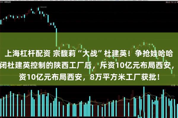 上海杠杆配资 宗馥莉“大战”杜建英！争抢娃哈哈西北市场，宗馥莉关闭杜建英控制的陕西工厂后，斥资10亿元布局西安，8万平方米工厂获批！